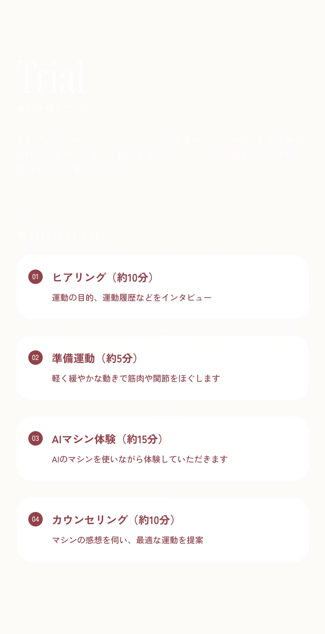 Trial 無料体験について どんなジムか知りたい、トレーニングを体験したい方は、まずは無料体験をご予約ください。問い合わせフォームからのお申し込み後に、担当者からご連絡します。