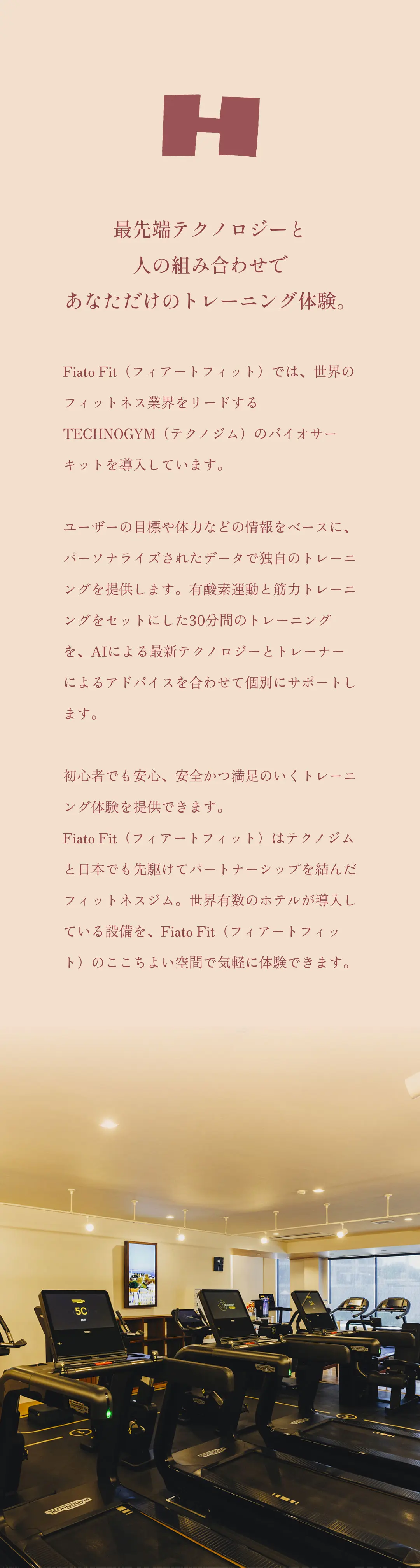 最先端テクノロジーと人の組み合わせであなただけのトレーニング体験。Fiato Fit（フィアートフィット）では、世界のフィットネス業界をリードするTECHNOGYM（テクノジム）のバイオサーキットを導入しています。ユーザーの目標や体力などの情報をベースに、パーソナライズされたデータで独自のトレーニングを提供します。有酸素運動と筋力トレーニングをセットにした30分間のトレーニングを、AIによる最新テクノロジーとトレーナーによるアドバイスを合わせて個別にサポートします。初心者から上級者まで、幅広いユーザーに満足のいくトレーニング体験を提供できます。Fiato Fit（フィアートフィット）はテクノジムと日本でも先駆けてパートナーシップを結んだフィットネスジム。世界有数のホテルが導入している設備を、Fiato Fit（フィアートフィット）のここちよい空間で気軽に体験できます。